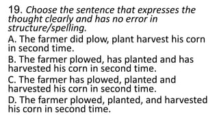 19. Choose the sentence that expresses the
thought clearly and has no error in
structure/spelling.
A. The farmer did plow, plant harvest his corn
in second time.
B. The farmer plowed, has planted and has
harvested his corn in second time.
C. The farmer has plowed, planted and
harvested his corn in second time.
D. The farmer plowed, planted, and harvested
his corn in second time.
 