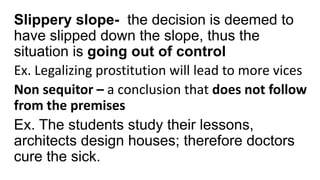 Slippery slope- the decision is deemed to
have slipped down the slope, thus the
situation is going out of control
Ex. Legalizing prostitution will lead to more vices
Non sequitor – a conclusion that does not follow
from the premises
Ex. The students study their lessons,
architects design houses; therefore doctors
cure the sick.
 