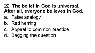 22. The belief in God is universal.
After all, everyone believes in God.
a. False analogy
b. Red herring
c. Appeal to common practice
d. Begging the question
 