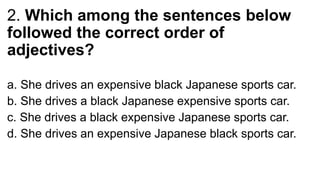 2. Which among the sentences below
followed the correct order of
adjectives?
a. She drives an expensive black Japanese sports car.
b. She drives a black Japanese expensive sports car.
c. She drives a black expensive Japanese sports car.
d. She drives an expensive Japanese black sports car.
 
