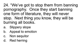 24. “We’ve got to stop them from banning
pornography. Once they start banning
one form of literature, they will never
stop. Next thing you know, they will be
burning all books.
a. Slippery slope
b. Appeal to emotion
c. Non sequitor
d. Red herring
 