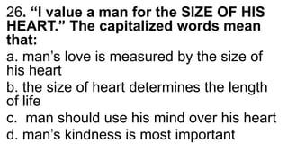 26. “I value a man for the SIZE OF HIS
HEART.” The capitalized words mean
that:
a. man’s love is measured by the size of
his heart
b. the size of heart determines the length
of life
c. man should use his mind over his heart
d. man’s kindness is most important
 