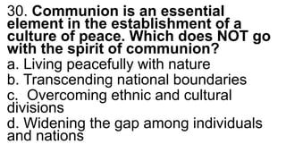30. Communion is an essential
element in the establishment of a
culture of peace. Which does NOT go
with the spirit of communion?
a. Living peacefully with nature
b. Transcending national boundaries
c. Overcoming ethnic and cultural
divisions
d. Widening the gap among individuals
and nations
 
