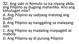 32. Ang sabi ni Romulo sa isa niyang akda,
ang Pilipino ay dugong maharlika. Ano ang
kahulugan nito?
A. Ang Pilipino ay sadyang matatag ang
budhi
B. Ang Pilipino ay nanggaling sa malayang
lahi
C. Ang Pilipino ay madaling maipagbili at
mabola
D. Ang Pilipino ay di purong Pilipino
 