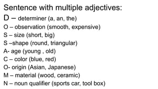 Sentence with multiple adjectives:
D – determiner (a, an, the)
O – observation (smooth, expensive)
S – size (short, big)
S –shape (round, triangular)
A- age (young , old)
C – color (blue, red)
O- origin (Asian, Japanese)
M – material (wood, ceramic)
N – noun qualifier (sports car, tool box)
 