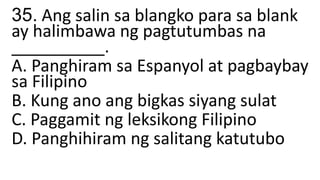 35. Ang salin sa blangko para sa blank
ay halimbawa ng pagtutumbas na
__________.
A. Panghiram sa Espanyol at pagbaybay
sa Filipino
B. Kung ano ang bigkas siyang sulat
C. Paggamit ng leksikong Filipino
D. Panghihiram ng salitang katutubo
 