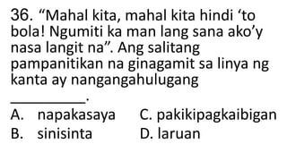 36. “Mahal kita, mahal kita hindi ‘to
bola! Ngumiti ka man lang sana ako’y
nasa langit na”. Ang salitang
pampanitikan na ginagamit sa linya ng
kanta ay nangangahulugang
_________.
A. napakasaya C. pakikipagkaibigan
B. sinisinta D. laruan
 