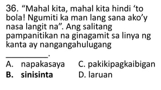 36. “Mahal kita, mahal kita hindi ‘to
bola! Ngumiti ka man lang sana ako’y
nasa langit na”. Ang salitang
pampanitikan na ginagamit sa linya ng
kanta ay nangangahulugang
_________.
A. napakasaya C. pakikipagkaibigan
B. sinisinta D. laruan
 