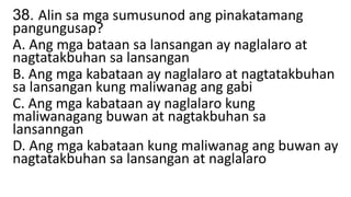 38. Alin sa mga sumusunod ang pinakatamang
pangungusap?
A. Ang mga bataan sa lansangan ay naglalaro at
nagtatakbuhan sa lansangan
B. Ang mga kabataan ay naglalaro at nagtatakbuhan
sa lansangan kung maliwanag ang gabi
C. Ang mga kabataan ay naglalaro kung
maliwanagang buwan at nagtakbuhan sa
lansanngan
D. Ang mga kabataan kung maliwanag ang buwan ay
nagtatakbuhan sa lansangan at naglalaro
 