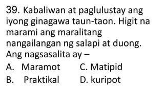 39. Kabaliwan at paglulustay ang
iyong ginagawa taun-taon. Higit na
marami ang maralitang
nangailangan ng salapi at duong.
Ang nagsasalita ay –
A. Maramot C. Matipid
B. Praktikal D. kuripot
 