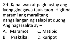 39. Kabaliwan at paglulustay ang
iyong ginagawa taun-taon. Higit na
marami ang maralitang
nangailangan ng salapi at duong.
Ang nagsasalita ay –
A. Maramot C. Matipid
B. Praktikal D. kuripot
 