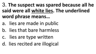 3. The suspect was spared because all he
said were all white lies. The underlined
word phrase means…
a. lies are made in public
b. lies that bare harmless
c. lies are type written
d. lies recited are illogical
 