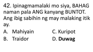 42. Ipinagmamalaki mo siya, BAHAG
naman pala ANG kanyang BUNTOT.
Ang ibig sabihin ng may malaking itik
ay.
A. Mahiyain C. Kuripot
B. Traidor D. Duwag
 