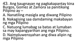 43. Ang kaugnayan ng pagkakapantay kina
Burgos, Gomez at Zamora sa panitikang
Pilipino ay –
A. Nanatiling masigla ang diwang Pilipino
B. Nakagising saa damdaming makabayan
ng mga Pilipino
C. Natuong lumabag sa batas at lumaban
sa may kapangyarihan ang mga Pilipino.
D. Naimpluwensyahan ang diwa alipin ng
mga Pilipino
 