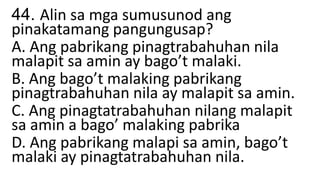 44. Alin sa mga sumusunod ang
pinakatamang pangungusap?
A. Ang pabrikang pinagtrabahuhan nila
malapit sa amin ay bago’t malaki.
B. Ang bago’t malaking pabrikang
pinagtrabahuhan nila ay malapit sa amin.
C. Ang pinagtatrabahuhan nilang malapit
sa amin a bago’ malaking pabrika
D. Ang pabrikang malapi sa amin, bago’t
malaki ay pinagtatrabahuhan nila.
 
