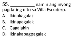 55. __________ namin ang inyong
pagdating dito sa Villa Escudero.
A. Ikinakagalak
B. Ikinagagalak
C. Gagalakin
D. Ikinakapagpagalak
 