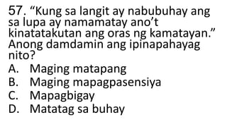 57. “Kung sa langit ay nabubuhay ang
sa lupa ay namamatay ano’t
kinatatakutan ang oras ng kamatayan.”
Anong damdamin ang ipinapahayag
nito?
A. Maging matapang
B. Maging mapagpasensiya
C. Mapagbigay
D. Matatag sa buhay
 