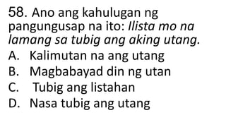 58. Ano ang kahulugan ng
pangungusap na ito: Ilista mo na
lamang sa tubig ang aking utang.
A. Kalimutan na ang utang
B. Magbabayad din ng utan
C. Tubig ang listahan
D. Nasa tubig ang utang
 