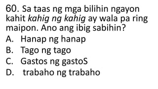 60. Sa taas ng mga bilihin ngayon
kahit kahig ng kahig ay wala pa ring
maipon. Ano ang ibig sabihin?
A. Hanap ng hanap
B. Tago ng tago
C. Gastos ng gastoS
D. trabaho ng trabaho
 