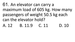 61. An elevator can carry a
maximum load of 605 kg. How many
passengers of weight 50.5 kg each
can the elevator hold?
A. 12 B. 11.9 C. 11 D. 10
 