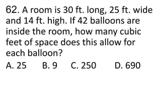 62. A room is 30 ft. long, 25 ft. wide
and 14 ft. high. If 42 balloons are
inside the room, how many cubic
feet of space does this allow for
each balloon?
A. 25 B. 9 C. 250 D. 690
 