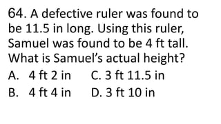 64. A defective ruler was found to
be 11.5 in long. Using this ruler,
Samuel was found to be 4 ft tall.
What is Samuel’s actual height?
A. 4 ft 2 in C. 3 ft 11.5 in
B. 4 ft 4 in D. 3 ft 10 in
 