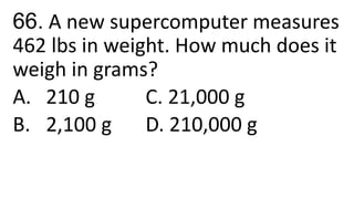 66. A new supercomputer measures
462 lbs in weight. How much does it
weigh in grams?
A. 210 g C. 21,000 g
B. 2,100 g D. 210,000 g
 