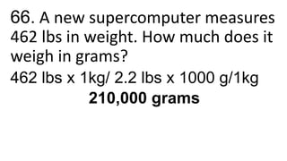66. A new supercomputer measures
462 lbs in weight. How much does it
weigh in grams?
462 lbs x 1kg/ 2.2 lbs x 1000 g/1kg
210,000 grams
 