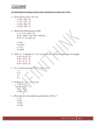 I N F I N I T H I N K Page 1
LET REVIEWER IN GENERAL EDUCATION: MATHEMATICS (PRACTICE TEST)
1. Give the factors of 2x3 + 9x2 + 9x
a. x (2x – 3)(x + 3)
b. x (2x + 3)(x + 3)
c. x (3x – 2)(x + 3)
d. x (2x + 3)(x – 3)
2. Which of the following is/are TRUE?
I. x3 - y3 = (x – y)(x2 + y2)
II. (5x – 2y)(5x – 2y) = 25x2 – 20xy+4y2
III. x2 + y2 = (x + y)(x+ y)
a. I only
b. I and III
c. II only
d. I and II
3. If f(x) = x4 – x2 and g(x) = x3 – 3x2 + 2x, then for all values of x for which g(x) ≠ 0, f(x)/g(x)
a. 2(x + 1) / (x – 2)
b. x(x – 1)/ (x – 2)
c. x(x + 1) / (x – 2)
d. x(x – 1)/ (x + 2)
4. If x =-5, what is the value of (𝑥𝑥^2 − 9)/(𝑥𝑥 + 3) ?
a. -8
b. -6
c. 5
d. 7
5. Divide (𝑥𝑥^2 − 9)/𝑦𝑦 ÷ (2𝑥𝑥 + 6)/8
a. 4(𝑥𝑥 − 3)/𝑦𝑦
b. 4(𝑥𝑥 + 3)/𝑦𝑦
c. 4(𝑥𝑥 − 9)/𝑦𝑦
d. 4(𝑥𝑥 + 9)/𝑦𝑦
6. What value of x will satisfy the equation 0.2(2x+1470) =x?
a. 490
b. 560
c. 1470
d. 2130
 