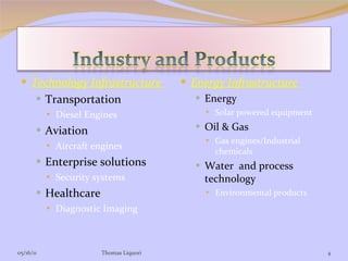 Technology Infrastructure  Transportation Diesel Engines Aviation Aircraft engines Enterprise solutions Security systems Healthcare Diagnostic Imaging Energy Infrastructure  Energy Solar powered equipment Oil & Gas Gas engines/Industrial chemicals Water  and process technology Environmental products  05/16/11 Thomas Liquori 
