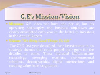 Mission:   G.E. does not have one per se, but it’s operating philosophy and business objectives are clearly articulated each year in the Letter to Investors in the Annual Report Vision:   “We Bring Good Things To Life” The CEO last year described their investments in six strategic themes that could propel their grow for the decades to come. These included infrastructure technology, emerging markets, environmental solutions, demographics, digital connections, and creating value from origination.  05/16/11 Thomas Liquori 