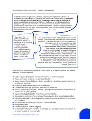 Terminemos con algunas apuestas y estudios internacionales:

“Las actitudes hacia los gobiernos autoritarios, las prácticas corruptas en el Gobierno y la
aceptación de la desobediencia a la ley están asociadas al conocimiento cívico. Los estudiantes
con un mayor nivel de conocimiento tienden a presentar un menor grado de aceptación de
gobiernos autoritarios, corrupción en el Gobierno y justificaciones para desobedecer la ley.
Este patrón sugiere que el incremento en los niveles de conocimiento cívico es un elemento
importante para el desarrollo de las sociedades democráticas.” (Asociación Internacional para
la Evaluación del Logro Educativo: “Estudio internacional sobre Educación Cívica y Ciudadanía”.
Informe Latinoamericano 2009.)

“Aprender a vivir
juntos desarrollando la
comprensión del otro y la
percepción de las formas de
interdependencia
—realizar proyectos
comunes y prepararse
para tratar los conflictos—
respetando los valores de
pluralismo, comprensión
mutua y paz.” (Informe
Delors, UNESCO 1996)

“La comprensión es a la vez medio y fin de la comunicación
humana. El planeta necesita comprensiones mutuas en todos
los sentidos […] el desarrollo de la comprensión necesita una
reforma planetaria de las mentalidades; esa debe
ser la labor de la educación del futuro.
La comprensión mutua entre humanos, tanto próximos
como extraños, es en adelante vital para que las
relaciones humanas salgan de su estado bárbaro de
incomprensión. De allí, la necesidad de estudiar la
incomprensión desde sus raíces, sus modalidades y sus
efectos. Este estudio sería tanto más importante cuanto que
se centraría, no solo en los síntomas, sino en las causas de
los racismos, las xenofobias y los desprecios. Constituiría,
al mismo tiempo, una de las bases más seguras para la
educación por la paz, a la cual estamos ligados por esencia y
vocación” (Morín 1999).

Si hacemos un esfuerzo por identificar los conceptos y las ideas-fuerza de las páginas
anteriores, quizá encontremos:
l	 Sujetos capaces de proponer cambios / convertirse en ciudadanos aptos.
l	 Preservar el medio ambiente / conciencia ambiental.
l	 Ejercer sus derechos ciudadanos / ejercer sus deberes y derechos / respeto irrestricto de

los Derechos Humanos.
l	 Equidad de género en todos los espacios educativos.
l	 Ciudadanos activos, que ejerzan sus derechos y los defiendan.
l	 Espacios de participación activa y eficiente /  participación democrática / mecanismos de

participación de los estudiantes.
l	 Capacidades de participación, concertación, convivencia ética.
l	 Capacidad de participar en forma activa en la construcción de su proyecto de sociedad.
l	 Integración adecuada y crítica a la sociedad para el ejercicio de su ciudadanía en armonía
con su entorno.
l	 Educación intercultural bilingüe / respeto a la interculturalidad.
l	 Diálogo intercultural.
l	 Conocimiento de los pueblos indígenas.
l	 Comprensión mutua entre humanos es vital para que las relaciones humanas salgan de
su estado bárbaro de incomprensión.
TODOS PODEMOS APRENDER, NADIE SE QUEDA ATRÁS

11

 