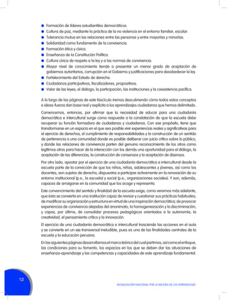 l	 Formación de líderes estudiantiles democráticos.
l	 Cultura de paz, mediante la práctica de la no violencia en el entorno familiar, escolar.
l	 Tolerancia mutua en las relaciones entre las personas y entre mayorías y minorías.
l	 Solidaridad como fundamento de la convivencia.
l	 Formación ética y cívica.
l	 Enseñanza de la Constitución Política.
l	 Cultura cívica de respeto a la ley y a las normas de convivencia.
l	Mayor nivel de conocimiento tiende a presentar un menor grado de aceptación de

gobiernos autoritarios, corrupción en el Gobierno y justificaciones para desobedecer la ley.
l	 Fortalecimiento del Estado de derecho.
l	 Ciudadanos participativos, fiscalizadores, propositivos.
l	 Valor de las leyes, el diálogo, la participación, las instituciones y la coexistencia pacífica.
A lo largo de las páginas de este fascículo iremos descubriendo cómo todos estos conceptos
e ideas-fuerza dan base real y explícita a los aprendizajes ciudadanos que hemos delimitado.
Comencemos, entonces, por afirmar que la necesidad de educar para una ciudadanía
democrática e intercultural surge como respuesta a la constatación de que la escuela debe
recuperar su función formadora de ciudadanas y ciudadanos. Con ese propósito, tiene que
transformarse en un espacio en el que sea posible vivir experiencias reales y significativas para
el ejercicio de derechos, el cumplimiento de responsabilidades y la construcción de un sentido
de pertenencia a una comunidad donde es posible deliberar con juicio crítico sobre lo público,
y donde las relaciones de convivencia parten del genuino reconocimiento de los otros como
legítimos otros para hacer de la interacción con los demás una oportunidad para el diálogo, la
aceptación de las diferencias, la construcción de consensos y la aceptación de disensos.
Por otro lado, apostar por el ejercicio de una ciudadanía democrática e intercultural desde la
escuela parte de la convicción de que los niños, niñas, adolescentes y jóvenes, así como los
docentes, son sujetos de derecho, dispuestos a participar activamente en la renovación de su
entorno institucional (p.e., la escuela) y social (p.e., organizaciones sociales). Y son, además,
capaces de arraigarse en la comunidad que los acoge y representa.
Este convencimiento del sentido y finalidad de la escuela exige, como veremos más adelante,
que ésta se convierta en una institución capaz de revisar y cuestionar sus prácticas habituales;
de modificar su organización y estructura en virtud de una inspiración democrática; de provocar
experiencias de convivencia alejadas del anonimato, la homogeneización y la discriminación;
y capaz, por último, de consolidar procesos pedagógicos orientados a la autonomía, la
creatividad, el pensamiento crítico y la innovación.
El ejercicio de una ciudadanía democrática e intercultural trasciende las acciones en el aula
y se convierte en un eje transversal ineludible, pues es una de las finalidades centrales de la
escuela y la educación peruana.
En las siguientes páginas desarrollamos el marco teórico del cual partimos, así como el enfoque,
las condiciones para su fomento, los espacios en los que se deben dar las situaciones de
enseñanza-aprendizaje y las competencias y capacidades de este aprendizaje fundamental.

12
MOVILIZACIÓN NACIONAL POR LA MEJORA DE LOS APRENDIZAJES

 