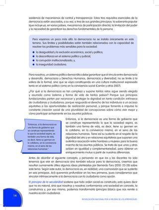 existencia de mecanismos de control y transparencia. Estos tres requisitos esenciales de la
democracia están asociados, a su vez, a tres de sus grandes principios: la soberanía popular
(que incluye ya, en varios países, mecanismos de participación directa), la limitación del poder
y la necesidad de garantizar los derechos fundamentales de la persona.
Pero vayamos un poco más allá: la democracia no se instala únicamente en este
terreno. Sus límites y posibilidades están también relacionados con la capacidad de
resolver los problemas más sensibles para la sociedad:
l	 la desigualdad y la exclusión económica, social y política;
l	 la desconfianza en el sistema político y judicial;
l	 la corrupción institucionalizada; y,
l	 la inseguridad ciudadana.

Para nosotros, un sistema político democrático debe garantizar que el vínculo entre democracia
y desarrollo, democracia y Derechos Humanos, democracia y diversidad, no se limite a la
esfera de lo formal, sino que se vaya constituyendo en una cultura institucional expresada
tanto en el sistema político como en la convivencia social (Carrión y otros 2007).
¿Por qué si la democracia es tan compleja y supone tantos retos sigue siendo elegida
y asumida como sistema y forma de vida de tantos países? Porque sus principios
fundacionales parten por reconocer y proteger la dignidad en tanto condición intrínseca
de ciudadanas y ciudadanos; porque resguarda el derecho de los individuos a un acceso
equitativo a las oportunidades de realización personal, y porque fomenta e impulsa la
constante creación social de una pluralidad de concepciones sobre cómo vivir mejor y
cómo participar activamente en los asuntos públicos.

“Entonces, si la democracia es
una forma de gobierno que
se construye representando
lo que la sociedad aspira, es
también una forma de vida,
es decir, tiene su germen en
lo cotidiano, en la convivencia
misma, en el seno de las
relaciones humanas.”

Entonces, si la democracia es una forma de gobierno que
se construye representando lo que la sociedad aspira, es
también una forma de vida, es decir, tiene su germen en
lo cotidiano, en la convivencia misma, en el seno de las
relaciones humanas. Tiene así su sustento en el respeto de la
dignidad del otro y en relaciones equitativas que suponen una
auténtica asociación entre hombres y mujeres para la buena
marcha de los asuntos públicos. Se trata de que unos y otras
actúen en igualdad y complementariedad, para obtener un
enriquecimiento mutuo a partir de nuestras diferencias.

Antes de abordar el siguiente concepto, y pensando en que los y las docentes no solo
tenemos que vivir en democracia sino también educar para la democracia, creemos que
resultan sumamente útiles algunas ideas planteadas por Bernardo Toro (2010: 23-28) sobre
este tema. Según este autor, la democracia es, en realidad, una cosmovisión que se sustenta
en seis principios. Acá queremos profundizar en los tres primeros, pues consideramos que
vinculan intrínsecamente a la democracia con la ciudadanía como opción.

14

El principio de la secularidad sostiene que todo orden social es construido; esto quiere decir
que no es natural, sino que nosotros y nosotras conformamos una sociedad en concreto, la
construimos y, por eso mismo, podemos transformarla (principio básico que nos remite a
nuestra acción ciudadana).
MOVILIZACIÓN NACIONAL POR LA MEJORA DE LOS APRENDIZAJES

 