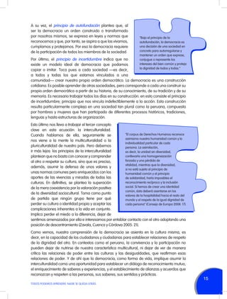A su vez, el principio de autofundación plantea que, al
ser la democracia un orden construido o transformado
por nosotros mismos, se expresa en leyes y normas que
reconocemos y que, por tanto, se aspira a que las vivamos,
cumplamos y protejamos. Por eso la democracia requiere
de la participación de todos los miembros de la sociedad.

“Bajo el principio de la
autofundación, la democracia es
una decisión de una sociedad en
concreto para autorregularse y
mantener un orden que exprese,
conjugue o represente los
intereses del bien común y proteja
la dignidad de todos y todas.”

Por último, el principio de incertidumbre indica que no
existe un modelo ideal de democracia que podamos
copiar o imitar. Toca pues a cada sociedad —es decir,
a todos y todas los que estamos vinculados a una
comunidad— crear nuestro propio orden democrático. La democracia es una construcción
cotidiana. Es posible aprender de otras sociedades, pero corresponde a cada una construir su
propio orden democrático a partir de su historia, de su conocimiento, de su tradición y de su
memoria. Es necesario trabajar todos los días en su construcción: en esto consiste el principio
de incertidumbre; principio que nos vincula indefectiblemente a la acción. Esta construcción
resulta particularmente compleja en una sociedad tan plural como la peruana, compuesta
por hombres y mujeres que han participado de diferentes procesos históricos, tradiciones,
lenguas y hasta estructuras de organización.

Esto último nos lleva a trabajar el tercer concepto
clave en esta ecuación: la interculturalidad.
“El corpus de Derechos Humanos reconoce
Cuando hablamos de ella, seguramente se
asimismo nuestra humanidad común y la
nos viene a la mente la multiculturalidad o la
individualidad particular de cada
pluriculturalidad de nuestro país. Pero debemos
persona. La asimilación,
ir más lejos: los principios de la interculturalidad
es decir, la unidad sin diversidad,
conllevaría una homogeneización
plantean que no basta con conocer y comprender
forzada y una pérdida de
al otro o respetar su cultura, sino que es preciso,
vitalidad, mientras que la diversidad,
además, asumir la defensa de unos valores y
si no está sujeta al principio de
unas normas comunes pero enriquecidos con los
humanidad común y al principio
aportes de las vivencias y miradas de todas las
de solidaridad, haría imposibles el
reconocimiento recíproco y la inclusión
culturas. En definitiva, se plantea la superación
social. Si hemos de crear una identidad
de la mera coexistencia por la valoración positiva
común, ésta deberá asentarse en los
de la diversidad sociocultural. Toma como punto
valores de la hospitalidad hacia el resto del
de partida que ningún grupo tiene por qué
mundo y el respeto de la igual dignidad de
perder su cultura o identidad propia y aceptar las
cada persona” (Consejo de Europa 2008: 17).
complicaciones inherentes a la vida en conjunto.
Implica perder el miedo a la diferencia, dejar de
sentirnos amenazados por ella e interesarnos por entablar contacto con el otro adoptando una
posición de descentramiento (Zavala, Cuenca y Córdova 2005: 21).
Como vemos, nuestra comprensión de la democracia se asienta en la cultura misma, es
decir, en la capacidad de los ciudadanos y ciudadanas para establecer relaciones de respeto
de la dignidad del otro. En contextos como el peruano, la convivencia y la participación no
pueden dejar de nutrirse de nuestra característica multicultural, ni dejar de ver de manera
crítica las relaciones de poder entre las culturas y las desigualdades, que reafirman esas
relaciones de poder. Y de ahí que la democracia, como forma de vida, implique asumir la
interculturalidad como una oportunidad para establecer un diálogo de reconocimiento mutuo,
el enriquecimiento de saberes y experiencias, y el establecimiento de alianzas y acuerdos que
reconozcan y respeten a las personas, sus saberes, sus sentidos y prácticas.
TODOS PODEMOS APRENDER, NADIE SE QUEDA ATRÁS

15

 
