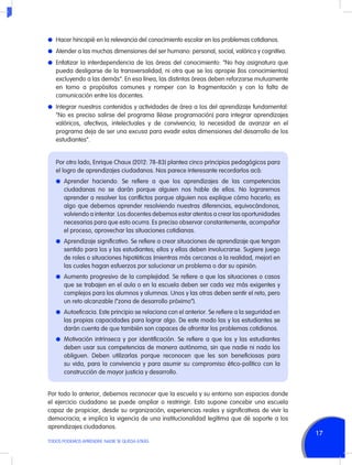 l	 Hacer hincapié en la relevancia del conocimiento escolar en los problemas cotidianos.
l	 Atender a las muchas dimensiones del ser humano: personal, social, valórica y cognitiva.
l	 Enfatizar la interdependencia de las áreas del conocimiento: “No hay asignatura que

pueda desligarse de la transversalidad, ni otra que se los apropie [los conocimientos]
excluyendo a las demás”. En esa línea, las distintas áreas deben reforzarse mutuamente
en torno a propósitos comunes y romper con la fragmentación y con la falta de
comunicación entre los docentes.
l	 Integrar nuestros contenidos y actividades de área a los del aprendizaje fundamental:

“No es preciso salirse del programa (léase programación) para integrar aprendizajes
valóricos, afectivos, intelectuales y de convivencia; la necesidad de avanzar en el
programa deja de ser una excusa para evadir estas dimensiones del desarrollo de los
estudiantes”.
Por otro lado, Enrique Chaux (2012: 78-83) plantea cinco principios pedagógicos para
el logro de aprendizajes ciudadanos. Nos parece interesante recordarlos acá:
l	Aprender haciendo. Se refiere a que los aprendizajes de las competencias

ciudadanas no se darán porque alguien nos hable de ellos. No lograremos
aprender a resolver los conflictos porque alguien nos explique cómo hacerlo; es
algo que debemos aprender resolviendo nuestras diferencias, equivocándonos,
volviendo a intentar. Los docentes debemos estar atentos a crear las oportunidades
necesarias para que esto ocurra. Es preciso observar constantemente, acompañar
el proceso, aprovechar las situaciones cotidianas.
l	 Aprendizaje significativo. Se refiere a crear situaciones de aprendizaje que tengan

sentido para los y las estudiantes; ellos y ellas deben involucrarse. Sugiere juego
de roles o situaciones hipotéticas (mientras más cercanas a la realidad, mejor) en
las cuales hagan esfuerzos por solucionar un problema o dar su opinión.
l	 Aumento progresivo de la complejidad. Se refiere a que las situaciones o casos

que se trabajen en el aula o en la escuela deben ser cada vez más exigentes y
complejos para los alumnos y alumnas. Unos y las otras deben sentir el reto, pero
un reto alcanzable (“zona de desarrollo próximo”).
l	 Autoeficacia. Este principio se relaciona con el anterior. Se refiere a la seguridad en

las propias capacidades para lograr algo. De este modo las y los estudiantes se
darán cuenta de que también son capaces de afrontar los problemas cotidianos.
l	 Motivación intrínseca y por identificación. Se refiere a que los y las estudiantes

deben usar sus competencias de manera autónoma, sin que nadie ni nada los
obliguen. Deben utilizarlas porque reconocen que les son beneficiosas para
su vida, para la convivencia y para asumir su compromiso ético-político con la
construcción de mayor justicia y desarrollo.
Por todo lo anterior, debemos reconocer que la escuela y su entorno son espacios donde
el ejercicio ciudadano se puede ampliar o restringir. Esto supone concebir una escuela
capaz de propiciar, desde su organización, experiencias reales y significativas de vivir la
democracia; e implica la vigencia de una institucionalidad legítima que dé soporte a los
aprendizajes ciudadanos.
TODOS PODEMOS APRENDER, NADIE SE QUEDA ATRÁS

17

 