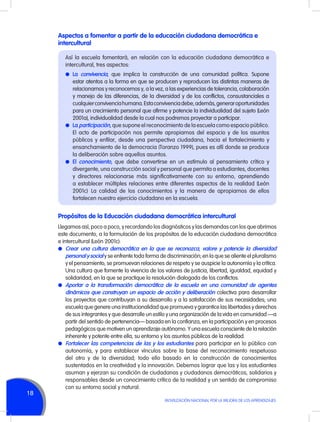 Aspectos a fomentar a partir de la educación ciudadana democrática e
intercultural
Así la escuela fomentará, en relación con la educación ciudadana democrática e
intercultural, tres aspectos:
l	 La convivencia, que implica la construcción de una comunidad política. Supone

estar atentos a la forma en que se producen y reproducen las distintas maneras de
relacionarnos y reconocernos y, a la vez, a las experiencias de tolerancia, colaboración
y manejo de las diferencias, de la diversidad y de los conflictos, consustanciales a
cualquier convivencia humana. Esta convivencia debe, además, generar oportunidades
para un crecimiento personal que afirme y potencie la individualidad del sujeto (León
2001a), individualidad desde la cual nos podremos proyectar a participar.
l	 La participación, que supone el reconocimiento de la escuela como espacio público.
El acto de participación nos permite apropiarnos del espacio y de los asuntos
públicos y enfilar, desde una perspectiva ciudadana, hacia el fortalecimiento y
ensanchamiento de la democracia (Toranzo 1999), pues es allí donde se produce
la deliberación sobre aquellos asuntos.
l	 El conocimiento, que debe convertirse en un estímulo al pensamiento crítico y
divergente, una construcción social y personal que permita a estudiantes, docentes
y directores relacionarse más significativamente con su entorno, aprendiendo
a establecer múltiples relaciones entre diferentes aspectos de la realidad (León
2001c). La calidad de los conocimientos y la manera de apropiarnos de ellos
fortalecen nuestro ejercicio ciudadano en la escuela.

Propósitos de la Educación ciudadana democrática intercultural

18

Llegamos así, poco a poco, y recordando los diagnósticos y las demandas con los que abrimos
este documento, a la formulación de los propósitos de la educación ciudadana democrática
e intercultural (León 2001c):
l	 Crear una cultura democrática en la que se reconozca, valore y potencie la diversidad
personal y social y se enfrente toda forma de discriminación; en la que se aliente el pluralismo
y el pensamiento, se promuevan relaciones de respeto y se auspicie la autonomía y la crítica.
Una cultura que fomente la vivencia de los valores de justicia, libertad, igualdad, equidad y
solidaridad, en la que se practique la resolución dialogada de los conflictos.
l	 Aportar a la transformación democrática de la escuela en una comunidad de agentes
dinámicos que construyan un espacio de acción y deliberación colectiva para desarrollar
los proyectos que contribuyan a su desarrollo y a la satisfacción de sus necesidades; una
escuela que genere una institucionalidad que promueva y garantice las libertades y derechos
de sus integrantes y que desarrolle un estilo y una organización de la vida en comunidad —a
partir del sentido de pertenencia— basada en la confianza, en la participación y en procesos
pedagógicos que motiven un aprendizaje autónomo. Y una escuela consciente de la relación
inherente y potente entre ella, su entorno y los asuntos públicos de la realidad.
l	 Fortalecer las competencias de las y los estudiantes para participar en lo público con
autonomía, y para establecer vínculos sobre la base del reconocimiento respetuoso
del otro y de la diversidad; todo ello basado en la construcción de conocimientos
sustentados en la creatividad y la innovación. Debemos lograr que las y los estudiantes
asuman y ejerzan su condición de ciudadanas y ciudadanos democráticos, solidarios y
responsables desde un conocimiento crítico de la realidad y un sentido de compromiso
con su entorno social y natural.
MOVILIZACIÓN NACIONAL POR LA MEJORA DE LOS APRENDIZAJES

 