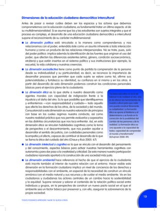 Dimensiones de la educación ciudadana democrática intercultural
Antes de pasar a revisar cuáles deben ser los espacios y los actores que debemos
comprometernos con la educación ciudadana, es fundamental tratar un último aspecto: el de
su multidimensionalidad. Si se asume que los y las estudiantes son sujetos integrales y que el
proceso es complejo, el desarrollo de una educación ciudadana democrática e intercultural
supone el reconocimiento de su carácter multidimensional:
l	La dimensión política está vinculada a la manera como comprendemos y nos

relacionamos con el poder, entendido éste como un asunto inherente a toda interacción
humana y como un producto de las relaciones interpersonales. No se trata, pues, solo
del poder político: implica además la identificación de las fuentes que originan el uso del
poder, que afectan las diferencias existentes (etnia, género, condición socioeconómica,
etcétera) y que están insertos en el sistema político y sus instituciones (por ejemplo, la
escuela), la vida cotidiana y nuestras creencias.
l	 La dimensión socioafectiva tiene como punto de partida la comprensión de la persona

desde su individualidad y su particularidad; es decir, se reconoce la importancia de
desarrollar procesos que permitan que cada sujeto se valore como tal, afirme sus
potencialidades y fortalezca su identidad, su confianza en sí mismo y en los otros. A
partir del desarrollo de esta dimensión podemos construir las condiciones personales
básicas para el ejercicio pleno de la ciudadanía.
l	 La dimensión ética es la que atañe a nuestro desarrollo como

agentes morales con capacidad de indignación frente a la
injusticia y el daño del otro. Es lo que posibilita que identifiquemos
y enfrentemos —con responsabilidad y cuidado— todo aquello
que afecta los derechos de los otros, de la sociedad y del mundo.
Consustancial a esta dimensión es nuestra valoración de principios
con base en los cuales regimos nuestra conducta, así como
nuestra realidad práctica que nos permite evaluarlos y sopesarlos
en las distintas circunstancias que nos toca enfrentar. Así, en esta
dimensión ética se vinculan habilidades cognitivas como la toma
de perspectiva o el descentramiento, que nos pueden ayudar a
desarrollar el sentido de justicia, con cualidades personales como
la empatía y el afecto, capaces de contribuir al desarrollo de lo que
se llama la ética del cuidado del otro (Chaux y Ruiz 2005: 67).

“La tarea educativa no es la de
fabricar ni de moldear al otro, sino
la de ofrecer las herramientas de
nuestra cultura para que cada
uno pueda construir libremente
su subjetividad. La formación
ética se opone al fatalismo y al
determinismo y se funda en la
convicción de la posibilidad del
cambio de las personas y de la
realidad. La formación ética es
una apuesta a la capacidad de
todos: capacidad de comprender
el mundo y transformarlo”
(Schujman 2008: 89).

l	 La dimensión intelectual o cognitiva es la que se vincula con el desarrollo del pensamiento

y del conocimiento, aspectos básicos para activar nuestras herramientas cognitivas con
autonomía y para dar paso a la creatividad y criticidad. De esta manera nuestra participación
ciudadana razonada aportará a la construcción de una sociedad más justa.
l	 La dimensión ambiental hace referencia al hecho de que el ejercicio de la ciudadanía

está inscrito también al interior de nuestra relación con el entorno. Hacer visible esta
dimensión en la formación ciudadana implica un nivel de conciencia de los derechos y
responsabilidades con el ambiente, en especial de la necesidad de construir un vínculo
armónico con el medio natural y sus recursos y de cuidar el medio ambiente. Ve en los
ciudadanos y ciudadanas los actores centrales de un cambio hacia la sostenibilidad
y la equidad. Supone renovar y valorar el contenido de la relación político-social entre
individuos y grupos, en la perspectiva de construir un nuevo pacto social en el que el
ambiente sea un factor básico por preservar y, con ello, asegurar la sobrevivencia de la
propia sociedad.

19
TODOS PODEMOS APRENDER, NADIE SE QUEDA ATRÁS

 