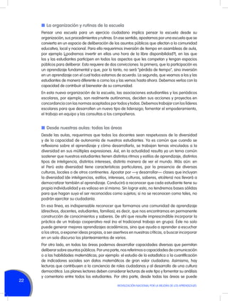 n	La organización y rutinas de la escuela
Pensar una escuela para un ejercicio ciudadano implica pensar la escuela desde su
organización, sus procedimientos y rutinas. En ese sentido, apostamos por una escuela que se
convierta en un espacio de deliberación de los asuntos públicos que afectan a la comunidad
educativa, local y nacional. Para ello requerimos inversión de tiempo en asambleas de aula,
por ejemplo (¿podremos invertir en ellas una hora de la libre disponibilidad?), en las que
los y las estudiantes participen en todos los aspectos que les competan y tengan espacios
públicos para deliberar. Esto requiere de dos convicciones: la primera, que la participación es
un aprendizaje fundamental y que, por lo tanto, no será “pérdida de tiempo”, sino inversión
en un aprendizaje con el cual todos estamos de acuerdo. La segunda, que veamos a los y las
estudiantes de manera diferente a como los y las vemos hasta ahora. Debemos verlos con la
capacidad de contribuir al bienestar de su comunidad.
En esta nueva organización de la escuela, las asociaciones estudiantiles y los periódicos
escolares, por ejemplo, son realmente autónomos, deciden sus acciones y proyectos en
concordancia con las normas aceptados por todos y todas. Debemos trabajar con los líderes
escolares para que desarrollen un nuevo tipo de liderazgo; fomentar el empoderamiento,
el trabajo en equipo y las consultas a los compañeros.

n	Desde nuestras aulas: todas las áreas
Desde las aulas, requerimos que todos los docentes sean respetuosos de la diversidad
y de la capacidad de autonomía de nuestros estudiantes. Ya es común que cuando se
reflexiona sobre el aprendizaje y cómo desarrollarlo, se trabajan temas vinculados a la
diversidad en sus múltiples expresiones. Así, en la actualidad resulta ya un tema común
sostener que nuestros estudiantes tienen distintos ritmos y estilos de aprendizaje, distintos
tipos de inteligencia, distintos intereses, distinta manera de ver el mundo. Más aún: en
el Perú esta diversidad tiene características particulares, por la presencia de diversas
culturas, locales o de otros continentes. Apostar por —y desarrollar— clases que incluyan
la diversidad (de inteligencias, estilos, intereses, culturas, saberes, etcétera) nos llevará a
democratizar también el aprendizaje. Conducirá a reconocer que cada estudiante tiene su
propia individualidad y es valioso en sí mismo. Sin lograr esto, no tendremos bases sólidas
para que hagan suyo el ser reconocidos como sujetos; si no se reconocen como tales, no
podrán ejercitar su ciudadanía.
En esa línea, es indispensable reconocer que formamos una comunidad de aprendizaje
(directivos, docentes, estudiantes, familias); es decir, que nos encontramos en permanente
construcción de conocimientos y saberes. De ahí que resulte imprescindible incorporar la
práctica de un trabajo cooperativo real (no el tradicional trabajo en grupo). Éste no solo
puede generar mejores aprendizajes académicos, sino que ayuda a aprender a escuchar
a los otros, a exponer ideas propias, a ser asertivos en nuestras críticas, a buscar incorporar
en un solo discurso los planteamientos de varios.

22

Por otro lado, en todas las áreas podemos desarrollar capacidades diversas que permitan
deliberar sobre asuntos públicos. Por una parte, nos referimos a capacidades de comunicación
o a las habilidades matemáticas; por ejemplo: el estudio de la estadística o la cuantificación
de indicadores sociales son datos matemáticos de gran valor ciudadano. Asimismo, hay
lecturas que contribuyen a la conciencia de roles ciudadanos y al desarrollo de una cultura
democrática. Los planes lectores deben considerar lecturas de este tipo y fomentar su análisis
y comentario entre todos los estudiantes. Por otra parte, desde todas las áreas se puede
MOVILIZACIÓN NACIONAL POR LA MEJORA DE LOS APRENDIZAJES

 