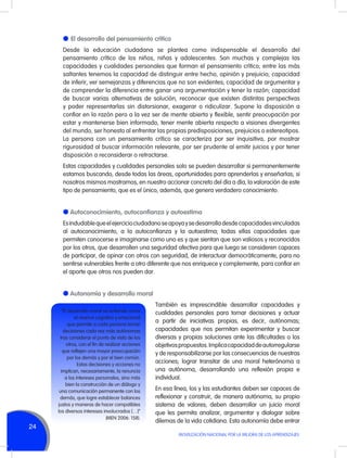 l	 El desarrollo del pensamiento crítico
Desde la educación ciudadana se plantea como indispensable el desarrollo del
pensamiento crítico de los niños, niñas y adolescentes. Son muchas y complejas las
capacidades y cualidades personales que forman el pensamiento crítico; entre las más
saltantes tenemos la capacidad de distinguir entre hecho, opinión y prejuicio; capacidad
de inferir, ver semejanzas y diferencias que no son evidentes; capacidad de argumentar y
de comprender la diferencia entre ganar una argumentación y tener la razón; capacidad
de buscar varias alternativas de solución, reconocer que existen distintas perspectivas
y poder representarlas sin distorsionar, exagerar o ridiculizar. Supone la disposición a
confiar en la razón pero a la vez ser de mente abierta y flexible, sentir preocupación por
estar y mantenerse bien informado, tener mente abierta respecto a visiones divergentes
del mundo, ser honesto al enfrentar las propias predisposiciones, prejuicios o estereotipos.
La persona con un pensamiento crítico se caracteriza por ser inquisitiva, por mostrar
rigurosidad al buscar información relevante, por ser prudente al emitir juicios y por tener
disposición a reconsiderar o retractarse.
Estas capacidades y cualidades personales solo se pueden desarrollar si permanentemente
estamos buscando, desde todas las áreas, oportunidades para aprenderlas y enseñarlas; si
nosotros mismos mostramos, en nuestro accionar concreto del día a día, la valoración de este
tipo de pensamiento, que es el único, además, que genera verdadero conocimiento.

l Autoconocimiento, autoconfianza y autoestima
Es indudable que el ejercicio ciudadano se apoya y se desarrolla desde capacidades vinculadas
al autoconocimiento, a la autoconfianza y la autoestima; todas ellas capacidades que
permiten conocerse e imaginarse como uno es y que sientan que son valiosos y reconocidos
por los otros, que desarrollen una seguridad afectiva para que luego se consideren capaces
de participar, de opinar con otros con seguridad, de interactuar democráticamente, para no
sentirse vulnerables frente a otro diferente que nos enriquece y complemente, para confiar en
el aporte que otros nos pueden dar.

l Autonomía y desarrollo moral
“El desarrollo moral se entiende como
el avance cognitivo y emocional
que permite a cada persona tomar
decisiones cada vez más autónomas
tras considerar el punto de vista de los
otros, con el fin de realizar acciones
que reflejen una mayor preocupación
por los demás y por el bien común.
Estas decisiones y acciones no
implican, necesariamente, la renuncia
a los intereses personales, sino más
bien la construcción de un diálogo y
una comunicación permanente con los
demás, que logre establecer balances
justos y maneras de hacer compatibles
los diversos intereses involucrados […]”
(MEN 2006: 158).

24

También es imprescindible desarrollar capacidades y
cualidades personales para tomar decisiones y actuar
a partir de iniciativas propias, es decir, autónomas;
capacidades que nos permitan experimentar y buscar
diversas y propias soluciones ante las dificultades o los
objetivos propuestos. Implica capacidad de autorregularse
y de responsabilizarse por las consecuencias de nuestras
acciones; lograr transitar de una moral heterónoma a
una autónoma, desarrollando una reflexión propia e
individual.
En esa línea, los y las estudiantes deben ser capaces de
reflexionar y construir, de manera autónoma, su propio
sistema de valores; deben desarrollar un juicio moral
que les permita analizar, argumentar y dialogar sobre
dilemas de la vida cotidiana. Esta autonomía debe entrar
MOVILIZACIÓN NACIONAL POR LA MEJORA DE LOS APRENDIZAJES

 