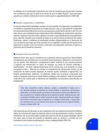 en diálogo con la construcción conjunta de una serie de acuerdos que les permitan cimentar
una convivencia justa que se base en la noción de que es válido (“bueno”; “que hace bien”)
aquello que conviene a todos de la misma manera para su dignidad (Schujman 2008: 88).

l Empatía, cooperación y solidaridad
Es esencial desarrollar habilidades sociales como la empatía, la cooperación y la solidaridad;
consolidar la capacidad de ponerse en el lugar del otro u otra; la capacidad de comprender
(no necesariamente justificar) las acciones, percepciones y sentimientos del otro u otra. Por otro
lado, ejercer una ciudadanía activa implica desarrollar habilidades de cooperación: escuchar,
exponer, negociar, encontrar rutas y objetivos comunes, responsabilizarse por la propia tarea;
pero, además, entender que el aporte de todos es la única manera de alcanzar las metas.
Finalmente, valores y actitudes de solidaridad resultan indispensables en el desarrollo de
una convivencia que logre que todos puedan vivir en dignidad; resulta esencial potenciar la
disposición a ayudar a otro ser humano, mostrando una disposición real hacia el ejercicio y
promoción de los Derechos Humanos.

l Competencias comunicativas
Debemos tener claro que el convertirnos en ciudadanos activos supone tener desarrolladas
competencias comunicativas que nos permitan actuar (participar y deliberar) y comunicarnos
con los demás. Nos referimos a competencias orales: entiende lo que escucha (procesa
y organiza esa información), es capaz de expresar sus ideas de manera ordenada y
asertivamente —es decir, dialoga fluidamente de tal manera que se le entiende y lo hace
sin agredir al otro—. Además, se incluyen la competencia de comprensión lectora y la de
producción de textos escritos (expresar de manera escrita, ordenada y lógicamente, los
propios pensamientos). Asimismo, no debemos olvidar que es preciso comprender que
existe un lenguaje corporal que puede facilitar el diálogo o inmovilizarlo. Dada la naturaleza
multicultural de nuestro país, el desarrollo de habilidades comunicativas interculturales es
fundamental:

Tener esta competencia implica, entonces, aceptar y comprender la lógica por la
cual diversas personas se expresan de manera distinta en situaciones comunicativas
particulares, y no discriminarlas por el hecho de que estas maneras sean diferentes a lo
que se esperaría en contextos similares de los espacios de poder. Además de esto, esta
competencia también implica “poder funcionar” (es decir, interactuar) dentro de la lógica
de la forma comunicativa que se requiere en un contexto cultural dado, e involucrarse
con esa forma aun si no se estuviera de acuerdo con algunos de sus aspectos (Zavala,
Cuenca y Córdova 2005: 28).

Esto implicaría que los docentes no solo respetemos sino que además promovamos distintos
estilos de comunicación según las diversas culturas a las que pertenecen nuestros y nuestras
estudiantes. Así, la escuela podría cumplir la función de articular la propia identidad cultural
con otras sobre la base de entender la identidad como un derecho, y creando así una
ciudadanía como ámbito de participación común y solidaria (Bolívar 2004: 20).

25
TODOS PODEMOS APRENDER, NADIE SE QUEDA ATRÁS

 
