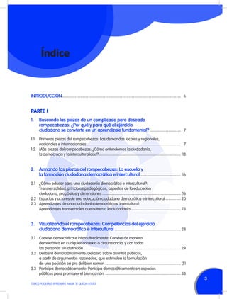 Índice

INTRODUCCIÓN	----------------------------------------------------------------------------- 6

PARTE I
1.	 Buscando las piezas de un complicado pero deseado
	
rompecabezas: ¿Por qué y para qué el ejercicio
	
ciudadano se convierte en un aprendizaje fundamental?	7
-------------------1.1	
	
1.2	
	

Primeras piezas del rompecabezas: Las demandas locales y regionales,
nacionales e internacionales	------------------------------------------------------------- 7
Más piezas del rompecabezas: ¿Cómo entendemos la ciudadanía,
la democracia y la interculturalidad?	----------------------------------------------------- 13

2.	 Armando las piezas del rompecabezas: La escuela y
	
la formación ciudadana democrática e intercultural	16
-------------------------2.1	
	
	
2.2	
2.3	
	

¿Cómo educar para una ciudadanía democrática e intercultural?:
Transversalidad, principios pedagógicos, aspectos de la educación
ciudadana, propósitos y dimensiones	--------------------------------------------------- 16
Espacios y actores de una educación ciudadana democrática e intercultural	---------- 20
Aprendizajes de una ciudadanía democrática e intercultural:
Aprendizajes transversales que nutren a la ciudadanía	 -------------------------------- 23

3.	 Visualizando el rompecabezas: Competencias del ejercicio
	
ciudadano democrático e intercultural	28
------------------------------------------3.1	
	
	
3.2	
	
	
3.3	
	

Convive democrática e interculturalmente: Convive de manera
democrática en cualquier contexto o circunstancia, y con todas
las personas sin distinción	--------------------------------------------------------------- 29
Delibera democráticamente: Delibera sobre asuntos públicos,
a partir de argumentos razonados, que estimulen la formulación
de una posición en pro del bien común	------------------------------------------------- 31
Participa democráticamente: Participa democráticamente en espacios
públicos para promover el bien común	 ------------------------------------------------- 33

TODOS PODEMOS APRENDER, NADIE SE QUEDA ATRÁS

3

 