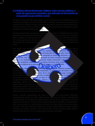 3.2	Delibera democráticamente: Delibera sobre asuntos públicos, a
partir de argumentos razonados, que estimulen la formulación de
una posición en pro del bien común
Se refiere al desarrollo de capacidades que se sustentan en la convicción de que los
miembros que integran una comunidad política, mediante un proceso de argumentación
y raciocinio, son capaces de llegar a puntos de encuentro y acuerdos sobre los temas que
competen a todos y todas. La deliberación entonces se convierte en un medio por el cual se
robustece la ciudadanía (Magendzo 2007).
Se trata de desarrollar una serie de capacidades vinculadas a la deliberación que sirvan
para reforzar la participación de estudiantes, conscientes de su condición de ciudadanos
libres e iguales, en torno a asuntos públicos. Implica integrar a los individuos alrededor
de la preocupación por el bien común. Incluso algunos afirman que la deliberación
democrática se constituye en el elemento cardinal de un diálogo intercultural propiamente
dicho.
Para lograr una verdadera deliberación es fundamental formar estudiantes críticos,
conscientes de la diversidad pero, a la vez, también de las condiciones de inequidad y
desigualdad que marcan las relaciones socioculturales en nuestro país; conscientes de las
relaciones de poder y cómo éstas están presentes en todas las relaciones e influyen en
el bien común. Solo a partir de la comprensión de estas complejas relaciones se logrará
apuntar a un verdadero diálogo intercultural. Implica desarrollar actitudes que lleven a
ejercer la ciudadanía sobre la base de pactos inclusivos para construir consensos que
apunten a la defensa de la diversidad (Zavala, Cuenca y Córdova 2005).
La deliberación debe incluir asuntos públicos relacionados con aspectos sociales, políticos,
económicos, éticos, culturales, medioambientales. Es preciso partir del entorno inmediato,
de la realidad del mundo adolescente, de la vida escolar, para luego ampliarse a un
ámbito regional, nacional o internacional. La deliberación empieza con la identificación de
los asuntos públicos (se convierten en tales en tanto afectan el bienestar colectivo) y su
consiguiente problematización (dudar, elaborar y verificar hipótesis, plantear preguntas
relevantes, explorar incertidumbres). Supone la capacidad para formar parte de un
debate público argumentando y optando ante diferentes situaciones (Audigier 2000). Esta
deliberación pública adquiere diferentes características y dimensiones en la actualidad,
debido al desarrollo de la llamada “vida digital” (Villanueva 2010). Más adelante se plantean
algunas implicancias del desarrollo de ésta.
Supone, además, aprendizajes que lleven a dialogar sin imposiciones arbitrarias,
contraponiendo puntos de vista y diferenciando opiniones de hechos e identificando
intereses detrás de las opiniones, rigiéndose por la fuerza de los argumentos y no por el
argumento de la fuerza. Por ello, es indispensable desarrollar habilidades de argumentación
y de convencimiento con explicaciones racionales, así como disposiciones para dejarse
convencer. Todo ello a partir del análisis de las normas, políticas públicas, cuerpos legales,
estructura del Estado y principios democráticos (bien común, equidad, justicia, libertad,
reconocimiento del otro como un legítimo otro, desarrollo sostenible).

31
TODOS PODEMOS APRENDER, NADIE SE QUEDA ATRÁS

 