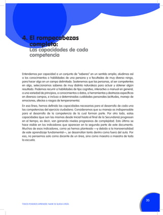 4.	El rompecabezas
	completo:

	 Las capacidades de cada
	competencia

Entendemos por capacidad a un conjunto de “saberes” en un sentido amplio; aludimos así
a los conocimientos o habilidades de una persona y a facultades de muy diverso rango,
para hacer algo en un campo delimitado. Sostenemos que las personas, al ser competentes
en algo, seleccionamos saberes de muy distinta naturaleza para actuar y obtener algún
resultado. Podemos recurrir a habilidades de tipo cognitivo, interactivo o manual en general,
a una variedad de principios, a conocimientos o datos, a herramientas y destrezas específicas
en diversos campos, e incluso a determinadas cualidades personales (actitudes, manejo de
emociones, afectos o rasgos de temperamento).
En esa línea, hemos definido las capacidades necesarias para el desarrollo de cada una
las competencias del ejercicio ciudadano. Consideramos que su manejo es indispensable
para el desarrollo de la competencia de la cual forman parte. Por otro lado, estas
capacidades (que son las mismas desde Inicial hasta el final de la Secundaria) progresan
en el tiempo, es decir, van ganando niveles progresivos de complejidad. Esto último se
hace visible en los indicadores que aparecen en la segunda parte de este documento.
Muchos de esos indicadores, como ya hemos planteado —y debido a la transversalidad
de este aprendizaje fundamental—, se desarrollan tanto dentro como fuera del aula. Por
eso, no pensemos solo como docente de un área, sino como maestro o maestra de toda
la escuela.

35
TODOS PODEMOS APRENDER, NADIE SE QUEDA ATRÁS

 