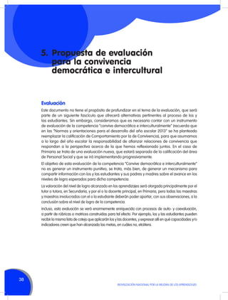 5.	 Propuesta de evaluación
para la convivencia
democrática e intercultural

Evaluación
Este documento no tiene el propósito de profundizar en el tema de la evaluación, que será
parte de un siguiente fascículo que ofrecerá alternativas pertinentes al proceso de los y
las estudiantes. Sin embargo, consideramos que es necesario contar con un instrumento
de evaluación de la competencia “convive democrática e interculturalmente” (recuerda que
en las “Normas y orientaciones para el desarrollo del año escolar 2013” se ha planteado
reemplazar la calificación de Comportamiento por la de Convivencia), para que asumamos
a lo largo del año escolar la responsabilidad de afianzar relaciones de convivencia que
respondan a la perspectiva acerca de la que hemos reflexionado juntos. En el caso de
Primaria se trata de una evaluación nueva, que estará separada de la calificación del área
de Personal Social y que se irá implementando progresivamente.
El objetivo de esta evaluación de la competencia “Convive democrática e interculturalmente”
no es generar un instrumento punitivo; se trata, más bien, de generar un mecanismo para
compartir información con los y las estudiantes y sus padres y madres sobre el avance en los
niveles de logro esperados para dicha competencia.
La valoración del nivel de logro alcanzado en los aprendizajes será otorgada principalmente por el
tutor o tutora, en Secundaria, y por el o la docente principal, en Primaria, pero todas las maestras
y maestros involucrados con el o la estudiante deberán poder aportar, con sus observaciones, a la
conclusión sobre el nivel de logro de la competencia.
Incluso, esta evaluación se verá enormemente enriquecida con procesos de auto- y coevaluación,
a partir de rúbricas o matrices construidas para tal efecto. Por ejemplo, los y las estudiantes pueden
recibir la misma lista de cotejo que aplicarán los y las docentes, y expresar allí en qué capacidades y/o
indicadores creen que han alcanzado las metas, en cuáles no, etcétera.

38
MOVILIZACIÓN NACIONAL POR LA MEJORA DE LOS APRENDIZAJES

 