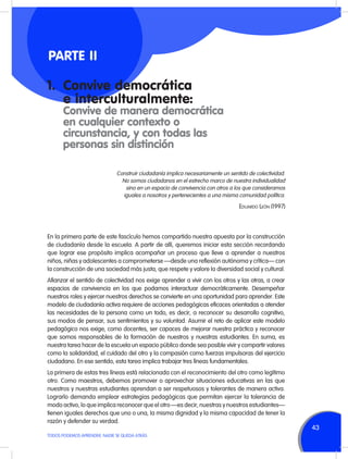 PARTE II
1.	 Convive democrática
	 e interculturalmente:
	
	

Convive de manera democrática
en cualquier contexto o
circunstancia, y con todas las
personas sin distinción
Construir ciudadanía implica necesariamente un sentido de colectividad.
No somos ciudadanos en el estrecho marco de nuestra individualidad
sino en un espacio de convivencia con otros a los que consideramos
iguales a nosotros y pertenecientes a una misma comunidad política.

Eduardo León (1997)

En la primera parte de este fascículo hemos compartido nuestra apuesta por la construcción
de ciudadanía desde la escuela. A partir de allí, queremos iniciar esta sección recordando
que lograr ese propósito implica acompañar un proceso que lleve a aprender a nuestros
niños, niñas y adolescentes a comprometerse —desde una reflexión autónoma y crítica— con
la construcción de una sociedad más justa, que respete y valore la diversidad social y cultural.
Afianzar el sentido de colectividad nos exige aprender a vivir con los otros y las otras, a crear
espacios de convivencia en los que podamos interactuar democráticamente. Desempeñar
nuestros roles y ejercer nuestros derechos se convierte en una oportunidad para aprender. Este
modelo de ciudadanía activa requiere de acciones pedagógicas eficaces orientadas a atender
las necesidades de la persona como un todo, es decir, a reconocer su desarrollo cognitivo,
sus modos de pensar, sus sentimientos y su voluntad. Asumir el reto de aplicar este modelo
pedagógico nos exige, como docentes, ser capaces de mejorar nuestra práctica y reconocer
que somos responsables de la formación de nuestros y nuestras estudiantes. En suma, es
nuestra tarea hacer de la escuela un espacio público donde sea posible vivir y compartir valores
como la solidaridad, el cuidado del otro y la compasión como fuerzas impulsoras del ejercicio
ciudadano. En ese sentido, esta tarea implica trabajar tres líneas fundamentales.
La primera de estas tres líneas está relacionada con el reconocimiento del otro como legítimo
otro. Como maestros, debemos promover o aprovechar situaciones educativas en las que
nuestros y nuestras estudiantes aprendan a ser respetuosos y tolerantes de manera activa.
Lograrlo demanda emplear estrategias pedagógicas que permitan ejercer la tolerancia de
modo activo, lo que implica reconocer que el otro —es decir, nuestras y nuestros estudiantes—
tienen iguales derechos que uno o una, la misma dignidad y la misma capacidad de tener la
razón y defender su verdad.
TODOS PODEMOS APRENDER, NADIE SE QUEDA ATRÁS

43

 