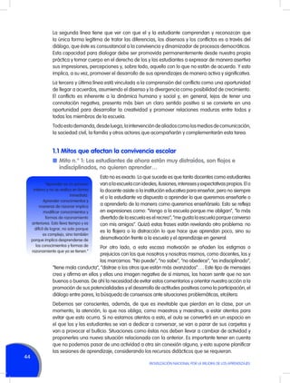 La segunda línea tiene que ver con que el y la estudiante comprendan y reconozcan que
la única forma legítima de tratar las diferencias, los disensos y los conflictos es a través del
diálogo, que éste es consustancial a la convivencia y dinamizador de procesos democráticos.
Esta capacidad para dialogar debe ser promovida permanentemente desde nuestra propia
práctica y tomar cuerpo en el derecho de los y las estudiantes a expresar de manera asertiva
sus impresiones, percepciones y, sobre todo, aquello con lo que no están de acuerdo. Y esto
implica, a su vez, promover el desarrollo de sus aprendizajes de manera activa y significativa.
La tercera y última línea está vinculada a la comprensión del conflicto como una oportunidad
de llegar a acuerdos, asumiendo el disenso y la divergencia como posibilidad de crecimiento.
El conflicto es inherente a la dinámica humana y social y, en general, lejos de tener una
connotación negativa, presenta más bien un claro sentido positivo si se convierte en una
oportunidad para desarrollar la creatividad y promover relaciones maduras entre todos y
todas los miembros de la escuela.
Todo esto demanda, desde luego, la intervención de aliados como los medios de comunicación,
la sociedad civil, la familia y otros actores que acompañarán y complementarán esta tarea.

1.1 Mitos que afectan la convivencia escolar
n	Mito n.° 1: Los estudiantes de ahora están muy distraídos, son flojos e
indisciplinados, no quieren aprender…
“Aprender es un proceso
interno y no se realiza en forma
inmediata.
Aprender conocimientos y
maneras de razonar implica
modificar conocimientos y
formas de razonamiento
anteriores. Esto lleva tiempo y es
difícil de lograr, no solo porque
es complejo, sino también
porque implica desprenderse de
los conocimientos y formas de
razonamiento que ya se tienen.”

Esto no es exacto. Lo que sucede es que tanto docentes como estudiantes
van a la escuela con ideales, ilusiones, intereses y expectativas propios. El o
la docente asiste a la institución educativa para enseñar, pero no siempre
el o la estudiante va dispuesto a aprender lo que queremos enseñarle o
a aprenderlo de la manera como queremos enseñárselo. Esto se refleja
en expresiones como: “Vengo a la escuela porque me obligan”, “lo más
divertido de la escuela es el recreo”, “me gusta la escuela porque converso
con mis amigos”. Quizá estas frases están revelando otro problema: no
es la flojera o la distracción lo que hace que aprendan poco, sino su
desmotivación frente a la escuela y el aprendizaje en general.

Por otro lado, a esta escasa motivación se añaden los estigmas o
prejuicios con los que nosotros y nosotras mismos, como docentes, los y
las marcamos: “No puede”, “no sabe”, “no obedece”, “es indisciplinado”,
“tiene mala conducta”, “distrae a los otros que están más avanzados”…. Este tipo de mensajes
crea y afirma en ellos y ellas una imagen negativa de sí mismos, los hacen sentir que no son
buenos o buenas. De ahí la necesidad de evitar estos comentarios y orientar nuestra acción a la
promoción de sus potencialidades y el desarrollo de actitudes positivas como la participación, el
diálogo entre pares, la búsqueda de consensos ante situaciones problemáticas, etcétera.

44

Debemos ser conscientes, además, de que es inevitable que pierdan en la clase, por un
momento, la atención, lo que nos obliga, como maestros y maestras, a estar atentos para
evitar que esto ocurra. Si no estamos atentos a esto, el aula se convertirá en un espacio en
el que los y las estudiantes se van a dedicar a conversar, se van a parar de sus carpetas y
van a provocar el bullicio. Situaciones como éstas nos deben llevar a cambiar de actividad y
proponerles una nueva situación relacionada con la anterior. Es importante tener en cuenta
que no podemos pasar de una actividad a otra sin conexión alguna, y esto supone planificar
las sesiones de aprendizaje, considerando los recursos didácticos que se requieran.
MOVILIZACIÓN NACIONAL POR LA MEJORA DE LOS APRENDIZAJES

 