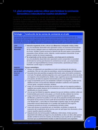 1.3	 ¿Qué estrategias podemos utilizar para fortalecer la convivencia
democrática e intercultural en nuestros estudiantes?
A continuación te presentamos, a manera de ejemplos, un conjunto de estrategias que
ayudarán a desarrollar cada una de las capacidades descritas en este documento y
permitirán lograr la competencia. Su aplicación dependerá del contexto en el que desarrollas
tu práctica y de los recursos con los que cuentes para aplicarlas. Son sugerencias, no recetas.
Los docentes, desde nuestra experiencia, somos capaces de recrearlas y hallar la mejor forma
de emplearlas sin desvirtuar su sentido y su intencionalidad.

Estrategia 1 Construcción de las normas de convivencia en el aula
Las normas de convivencia son instrumentos que regulan el funcionamiento y la dinámica del aula. Su
formulación está orientada a la regulación de las acciones personales para una mejor convivencia en el aula
y la escuela. Asimismo, el seguimiento y evaluación que se realizan para lograr su plena vigencia exigen el
desarrollo de procesos de diálogo, discusión y concertación sobre los asuntos que conciernen al grupo.
¿Qué
capacidades
desarrolla?

✓	Interactúa respetando al otro u otra en sus diferencias e incluyendo a todos y todas.

Aspectos
fundamentales
que se deben
tomar en
cuenta

Proceso metodológico
✓	 Primero, se organizará una asamblea en el aula con participación de todos los
estudiantes. Para ver más sobre las asambleas, revisar las estrategias de Participación.
✓	 Se puede iniciar esta asamblea recogiendo información sobre cómo está la convivencia
en el aula. Por ejemplo, plantear preguntas como: qué me gusta del aula, cómo me siento
con respecto a mis compañeros/as, etcétera. Aquí, sugerimos que se vaya tomando nota,
en la pizarra, de todos los aspectos mencionados por los y las estudiantes.
✓	 Luego es importante que los y las estudiantes contesten a la pregunta: ¿Cuáles son los
objetivos de venir a la escuela) (acá deberían verbalizar cuestiones como aprender,
conocer gente, compartir momentos, etcétera).
✓	 Luego, los y las estudiantes tendrán que reconocer cuáles son los aspectos positivos y
negativos que pueden destacar de la convivencia en el aula, en función de los objetivos
identificados en el punto anterior.
✓	 Una vez que han listado los aspectos, agrupan los que son similares y evalúan cuáles son
fundamentales para asumir como grupo, y, en función de ellos, elaborar las normas.
✓	 Luego se formulan las normas que ayudarán a superar los aspectos negativos
identificados y potenciar los positivos. En el caso de los pequeños de Educación Inicial, la
formulación de las normas se hará a partir del reconocimiento del sentido de aprender
y de "llevarse bien", y cómo ellos se comprometen a lograrlo; luego, los más grandes
propondrán normas relacionadas con un sentido más amplio de cómo lograr la
convivencia armónica en el aula, con participación de todos y todas.
✓	 Cada cierto tiempo es importante que, en asamblea, se plantee un espacio de
evaluación del cumplimiento de las normas, para ver qué logros han alcanzado y cómo
mejorar aquellos aspectos pendientes.
✓	 Después de esto, las normas pueden modificarse o reformularse. Ambas opciones
dependerán del análisis que hagan los y las estudiantes; es decir, son ellos y ellas quienes
deciden cambiar la norma (no nosotros, los docentes), ya que es parte de su aprendizaje
reconocer que sus planteamientos iniciales no están funcionando como esperaban.

	 Los y las estudiantes desarrollan esta capacidad cuando, en el proceso de formulación
de las normas, dialogan sobre sus implicancias para lograr la convivencia armónica
en el aula. También cuando reconocen el derecho del otro para opinar y para plantear
propuestas a favor del bien común. Además, cuando expresan mutuamente lo que
piensan y sienten de manera respetuosa.
✓	Se compromete con las normas y acuerdos, como base para la convivencia.
	 Los y las estudiantes desarrollan esta capacidad cuando comprenden la necesidad
de formular las normas para favorecer la convivencia en el aula y se comprometen
a cumplir con responsabilidad las normas consensuadas y aprobadas por todos y
finalmente cuando exige su cumplimento.

57
TODOS PODEMOS APRENDER, NADIE SE QUEDA ATRÁS

 