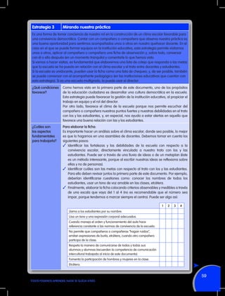 Estrategia 3

Mirando nuestra práctica

Es una forma de tomar conciencia de nuestro rol en la construcción de un clima escolar favorable para
una convivencia democrática. Contar con un compañero o compañera que observa nuestra práctica es
una buena oportunidad para sentirnos acompañados unos a otros en nuestro quehacer docente. En el
caso en el que se puede formar equipos en la institución educativa, esta estrategia permite visitarnos
unos a otros, aplicar al compañero o compañera una ficha de observación y, sobre todo, conversar
con él o ella después (en un momento tranquilo) y comentarle lo que hemos visto.
Si vamos a hacer visitas, es fundamental que elaboremos una lista de cotejo que responda a las metas
que la escuela se ha puesto en relación con el clima escolar y el trato entre docentes y estudiantes.
Si la escuela es unidocente, pueden usar la ficha como una lista de chequeo; y, de ser posible, también
se puede conversar con el acompañante pedagógico (en las instituciones educativas que cuentan con
esta estrategia). Si es una escuela multigrado, la puede usar el director.
¿Qué condiciones
favorece?

Como hemos visto en la primera parte de este documento, uno de los propósitos
de la educación ciudadana es desarrollar una cultura democrática en la escuela.
Esta estrategia puede favorecer la gestión de la institución educativa, al propiciar el
trabajo en equipo y el rol del director.
Por otro lado, favorece el clima de la escuela porque nos permite escuchar del
compañero o compañera nuestros puntos fuertes y nuestras debilidades en el trato
con los y las estudiantes, y, en especial, nos ayuda a estar alertas en aquello que
favorece una buena relación con las y los estudiantes.

¿Cuáles son
los aspectos
fundamentales
para trabajarla?

Para elaborar la ficha:
Es importante hacer un análisis sobre el clima escolar; donde sea posible, lo mejor
es que lo hagamos en una asamblea de docentes. Debemos tomar en cuenta los
siguientes pasos:
✓	Identificar las fortalezas y las debilidades de la escuela con respecto a la
convivencia escolar, directamente vinculada a nuestro trato con los y las
estudiantes. Puede ser a través de una lluvia de ideas o de un metaplan (éste
es un método interesante, porque al escribir nuestras ideas se reflexiona sobre
ellas y no de personas).
✓	 Identificar cuáles son las metas con respecto al trato con los y las estudiantes.
Para ello deben revisar juntos la primera parte de este documento. Por ejemplo,
deberían identificarse cuestiones como: conocer los nombres de todos los
estudiantes, usar un tono de voz amable en las clases, etcétera.
✓	 Finalmente, elaborar la ficha colocando criterios observables y medibles a través
de una escala que vaya del 1 al 4 (no es recomendable que el número sea
impar, porque tendemos a marcar siempre el centro). Puede ser algo así:
1

2

3

4

Llama a los estudiantes por su nombre.
Usa un tono y una expresión corporal adecuados.
Cuando maneja el orden y funcionamiento del aula hace
referencia constante a las normas de convivencia de la escuela.
No permite que compañeros o compañeras “hagan ruidos”,
emitan expresiones de burla, etcétera, cuando otro compañero
participa de la clase.
Respeta la manera de comunicarse de todos y todas sus
alumnos y alumnas (recuerden la competencia de comunicación
intercultural trabajada al inicio de este documento).
Fomenta la participación de hombres y mujeres en la clase.
Etcétera.

59
TODOS PODEMOS APRENDER, NADIE SE QUEDA ATRÁS

 
