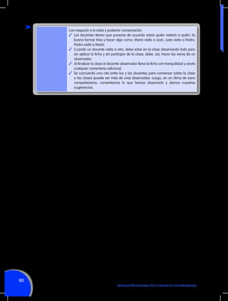 Con respecto a la visita y posterior conversación:
✓	 Los docentes tienen que ponerse de acuerdo sobre quién visitará a quién. Es
bueno formar tríos y hacer algo como: María visita a Juan, Juan visita a Pedro,
Pedro visita a María.
✓	 Cuando un docente visita a otro, debe estar en la clase observando todo pero
sin aplicar la ficha y sin participar de la clase; debe, así, hacer las veces de un
observador.
✓	 Al finalizar la clase el docente observador llena la ficha con tranquilidad y anota
cualquier comentario adicional.
✓	 Se concuerda una cita entre los y las docentes para conversar sobre la clase
o las clases (puede ser más de una) observadas. Luego, en un clima de sano
compañerismo, comentamos lo que hemos observado y damos nuestras
sugerencias.

60
MOVILIZACIÓN NACIONAL POR LA MEJORA DE LOS APRENDIZAJES

 
